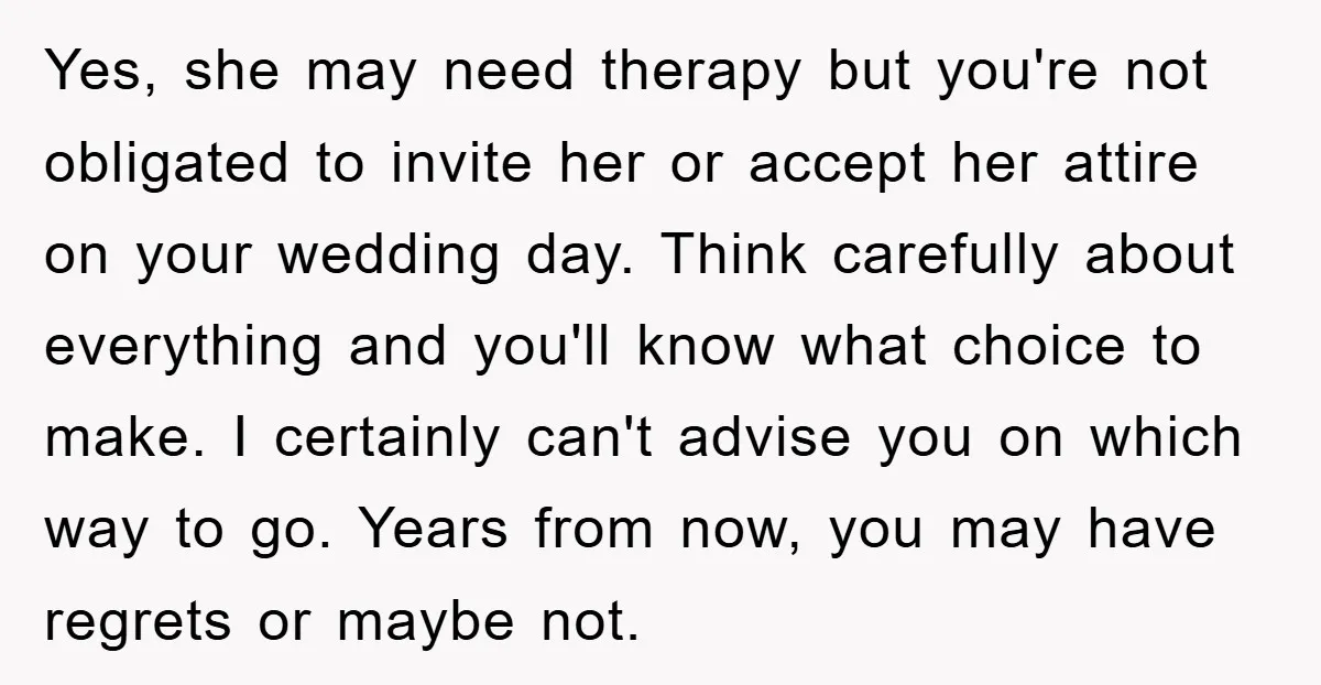 Yes, she may need therapy but you're not obligated to invite her or accept her attire on your wedding day. Think carefully about everything and you'll know what choice to...