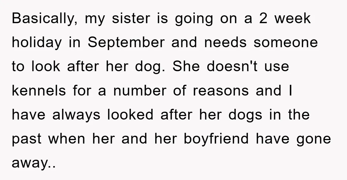 Basically, my sister is going on a 2 week holiday in September and needs someone to look after her dog. She doesn't use kennels for a number of reasons and...