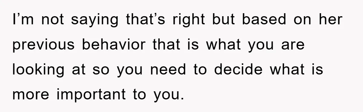 I’m not saying that’s right but based on her previous behavior that is what you are looking at so you need to decide what is more important to you.