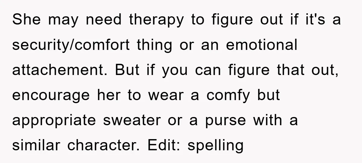 She may need therapy to figure out if it's a security/comfort thing or an emotional attachement. But if you can figure that out, encourage her to wear a comfy but...