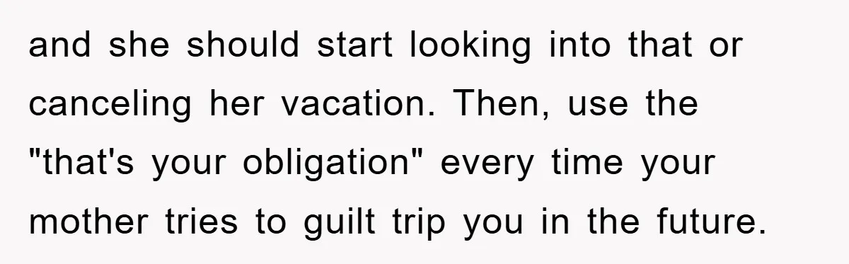 and she should start looking into that or canceling her vacation. Then, use the "that's your obligation" every time your mother tries to guilt trip you in the future.