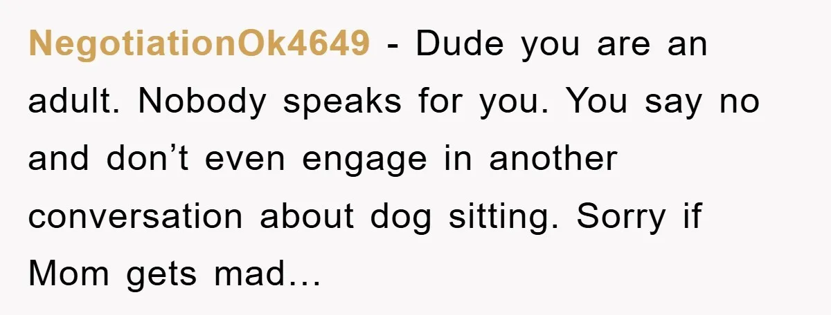 NegotiationOk4649 − Dude you are an adult. Nobody speaks for you. You say no and don’t even engage in another conversation about dog sitting. Sorry if Mom gets mad…