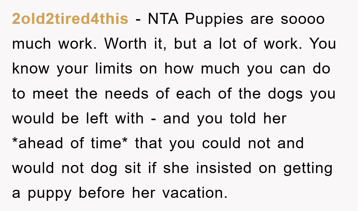 2old2tired4this − NTA Puppies are soooo much work. Worth it, but a lot of work. You know your limits on how much you can do to meet the needs of...