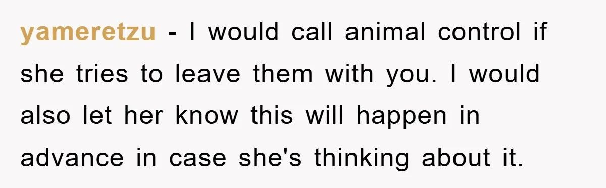 yameretzu − I would call animal control if she tries to leave them with you. I would also let her know this will happen in advance in case she's thinking...