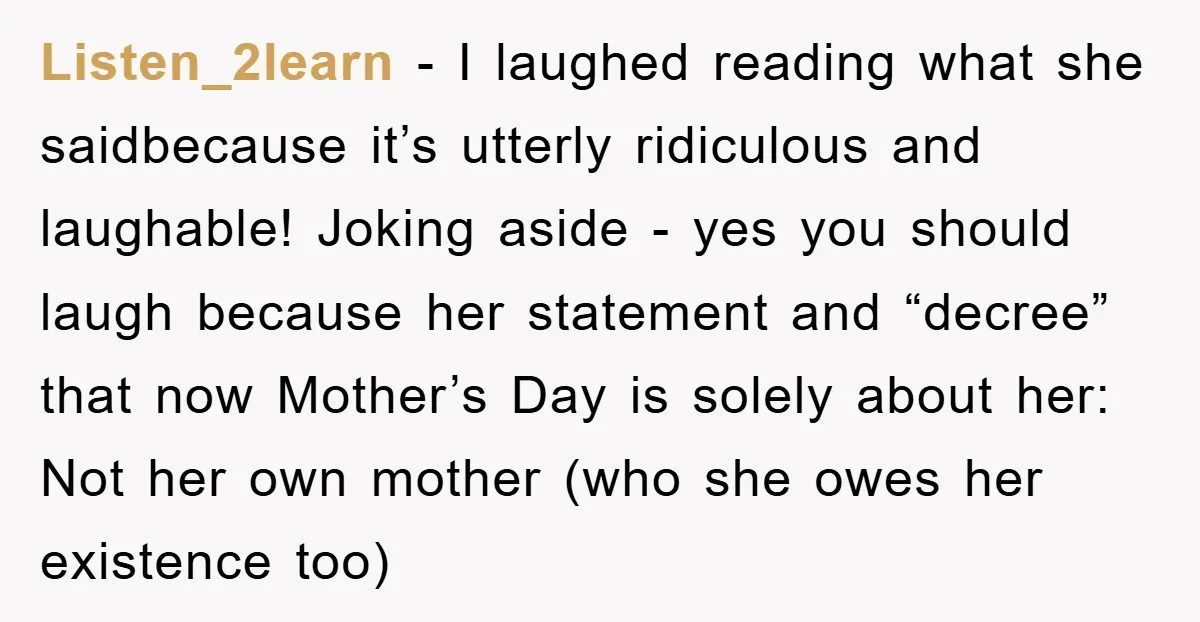 Listen_2learn − I laughed reading what she saidbecause it’s utterly ridiculous and laughable! Joking aside - yes you should laugh because her statement and “decree” that now Mother’s Day is...