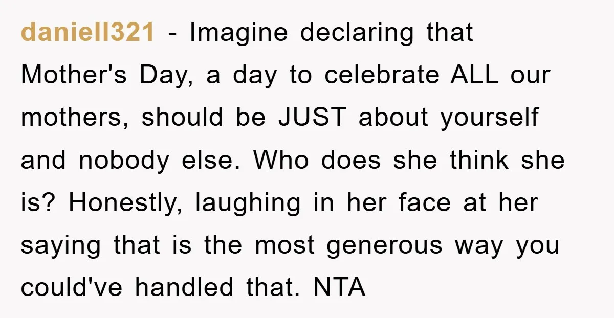 daniell321 − Imagine declaring that Mother's Day, a day to celebrate ALL our mothers, should be JUST about yourself and nobody else. Who does she think she is? Honestly, laughing...