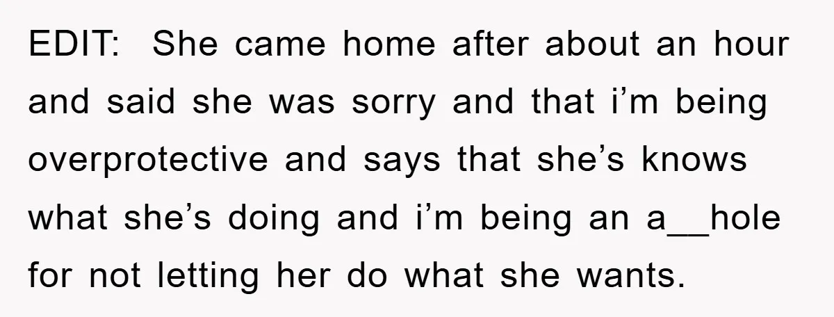 EDIT: She came home after about an hour and said she was sorry and that i’m being overprotective and says that she’s knows what she’s doing and i’m being an...