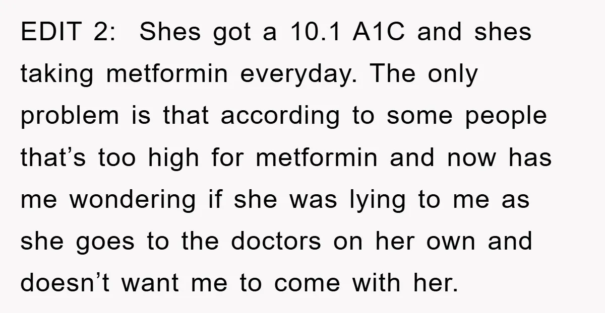 EDIT 2: Shes got a 10.1 A1C and shes taking metformin everyday. The only problem is that according to some people that’s too high for metformin and now has me...