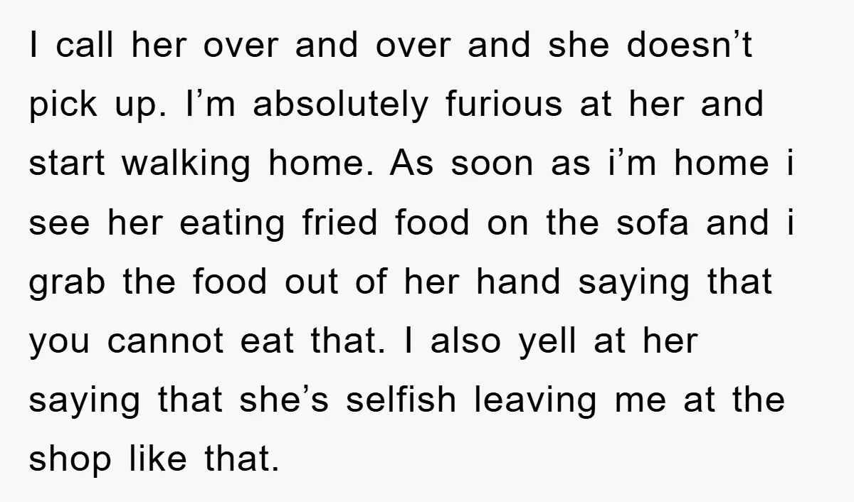 I call her over and over and she doesn’t pick up. I’m absolutely furious at her and start walking home. As soon as i’m home i see her eating fried...