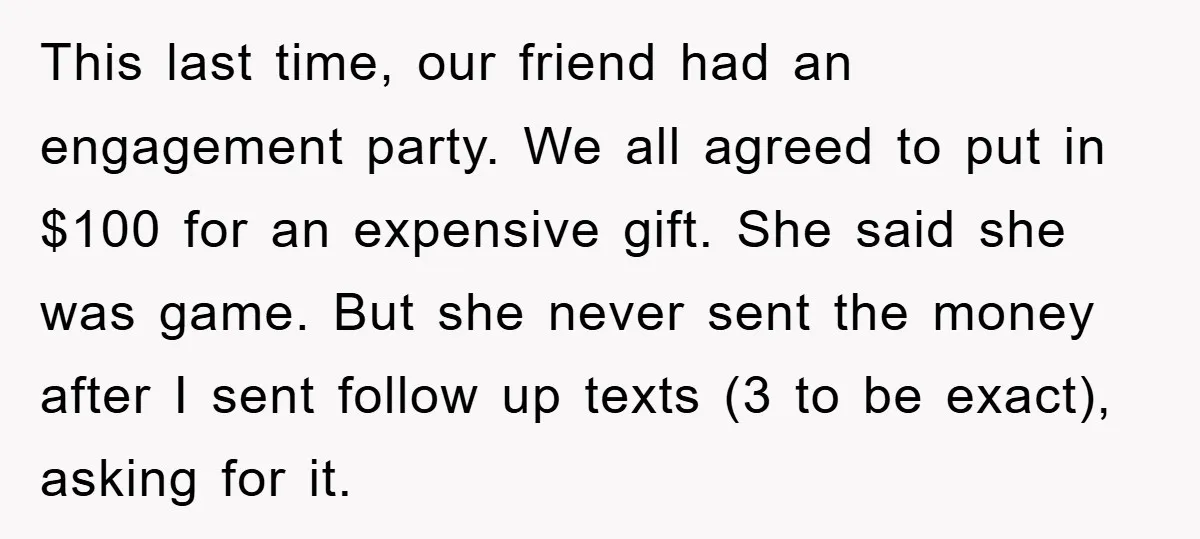 This last time, our friend had an engagement party. We all agreed to put in $100 for an expensive gift. She said she was game. But she never sent the...