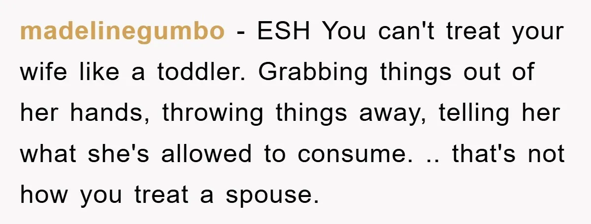 madelinegumbo − ESH You can't treat your wife like a toddler. Grabbing things out of her hands, throwing things away, telling her what she's allowed to consume. .. that's not...