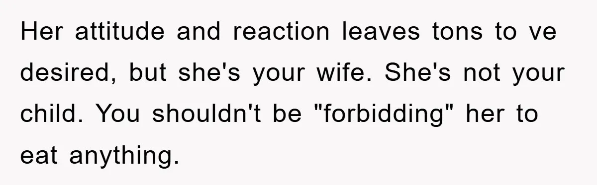 Her attitude and reaction leaves tons to ve desired, but she's your wife. She's not your child. You shouldn't be "forbidding" her to eat anything.