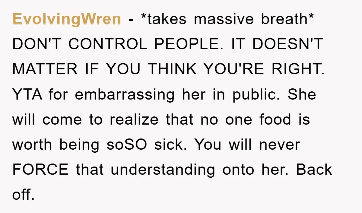 EvolvingWren − *takes massive breath* DON'T CONTROL PEOPLE. IT DOESN'T MATTER IF YOU THINK YOU'RE RIGHT. YTA for embarrassing her in public. She will come to realize that no one...