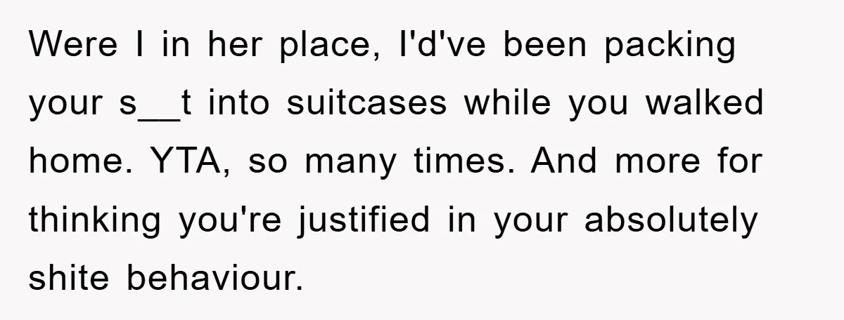 Were I in her place, I'd've been packing your s__t into suitcases while you walked home. YTA, so many times. And more for thinking you're justified in your absolutely shite...