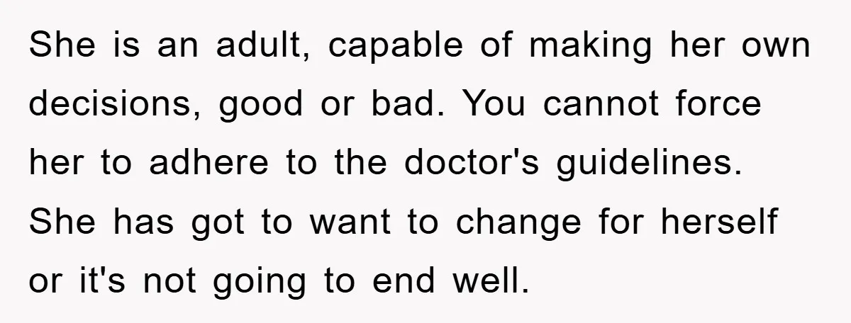 She is an adult, capable of making her own decisions, good or bad. You cannot force her to adhere to the doctor's guidelines. She has got to want to change...