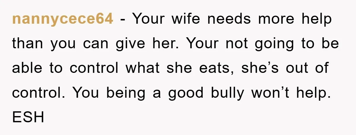 nannycece64 − Your wife needs more help than you can give her. Your not going to be able to control what she eats, she’s out of control. You being a...
