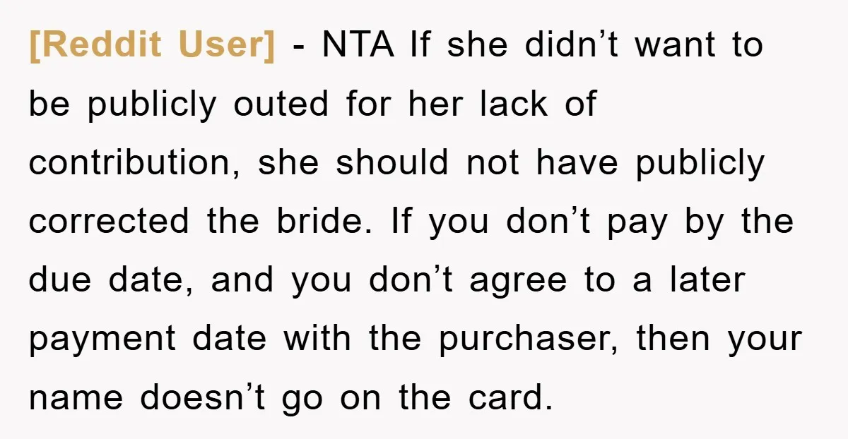 [Reddit User] − NTA If she didn’t want to be publicly outed for her lack of contribution, she should not have publicly corrected the bride. If you don’t pay by...