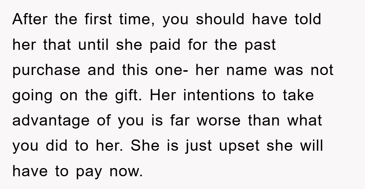 After the first time, you should have told her that until she paid for the past purchase and this one- her name was not going on the gift. Her intentions...