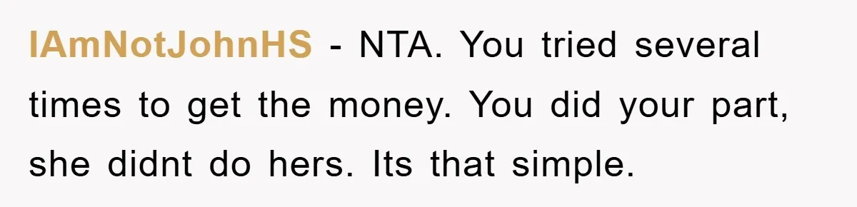 IAmNotJohnHS − NTA. You tried several times to get the money. You did your part, she didnt do hers. Its that simple.