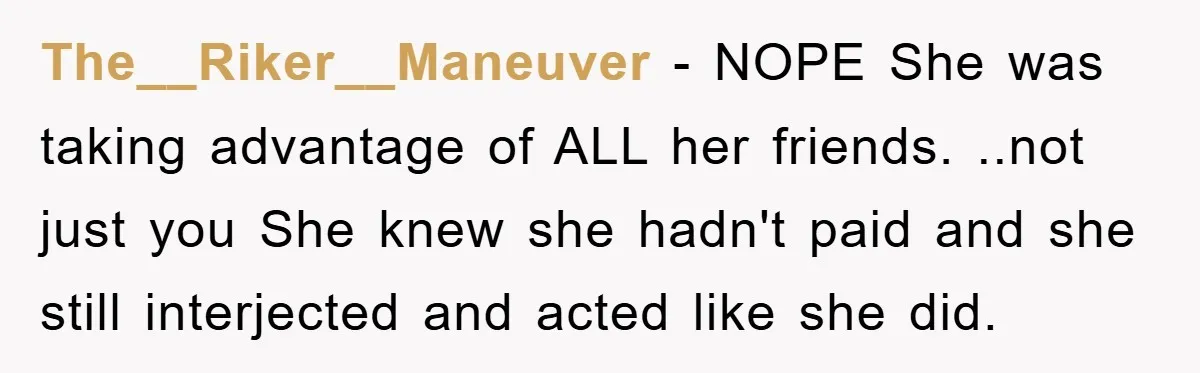 The__Riker__Maneuver − NOPE She was taking advantage of ALL her friends. ..not just you She knew she hadn't paid and she still interjected and acted like she did.