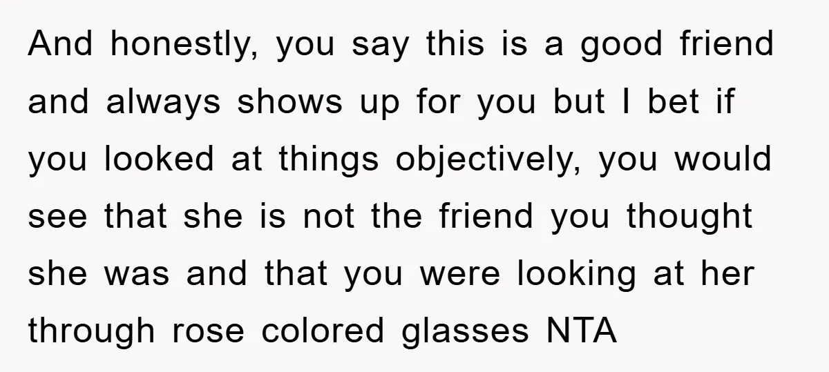 And honestly, you say this is a good friend and always shows up for you but I bet if you looked at things objectively, you would see that she is...