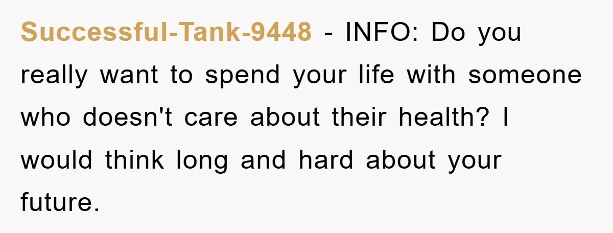 Successful-Tank-9448 − INFO: Do you really want to spend your life with someone who doesn't care about their health? I would think long and hard about your future.