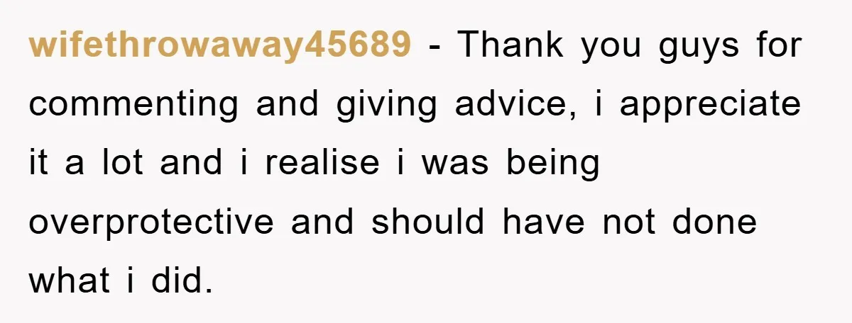 wifethrowaway45689 − Thank you guys for commenting and giving advice, i appreciate it a lot and i realise i was being overprotective and should have not done what i did.