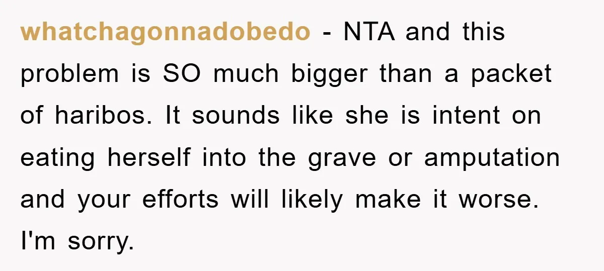 whatchagonnadobedo − NTA and this problem is SO much bigger than a packet of haribos. It sounds like she is intent on eating herself into the grave or amputation and...