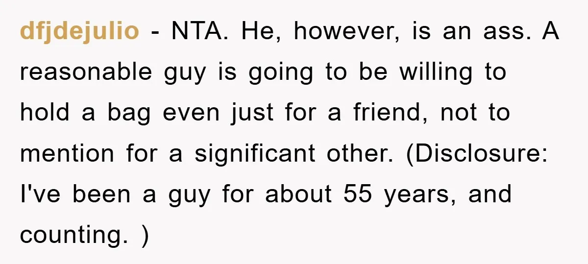 dfjdejulio − NTA. He, however, is an ass. A reasonable guy is going to be willing to hold a bag even just for a friend, not to mention for a...