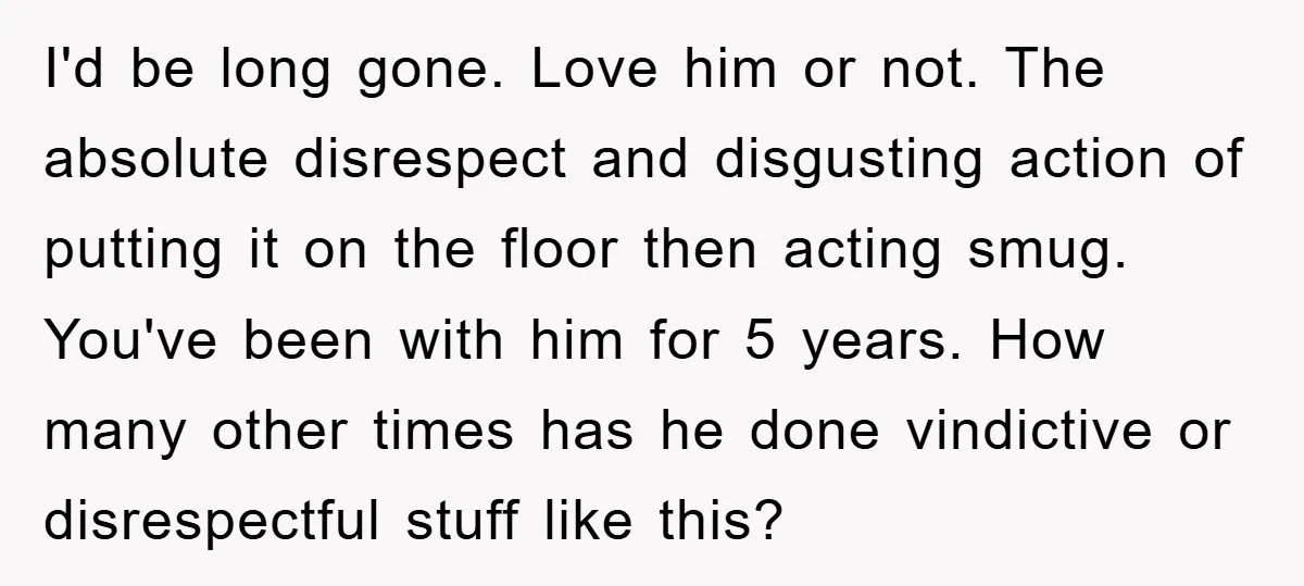 I'd be long gone. Love him or not. The absolute disrespect and disgusting action of putting it on the floor then acting smug. You've been with him for 5 years....