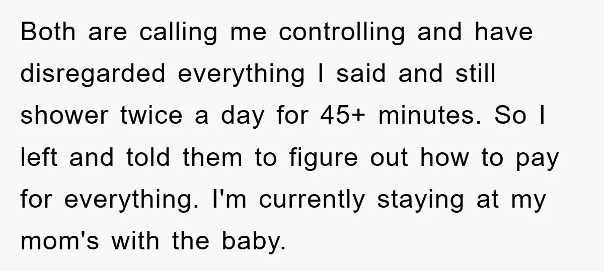 Both are calling me controlling and have disregarded everything I said and still shower twice a day for 45+ minutes. So I left and told them to figure out how...
