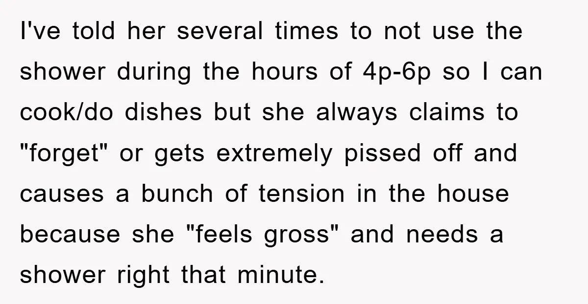 I've told her several times to not use the shower during the hours of 4p-6p so I can cook/do dishes but she always claims to "forget" or gets extremely pissed...