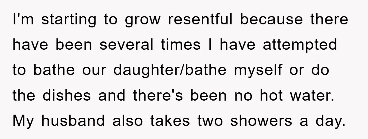 I'm starting to grow resentful because there have been several times I have attempted to bathe our daughter/bathe myself or do the dishes and there's been no hot water. My...