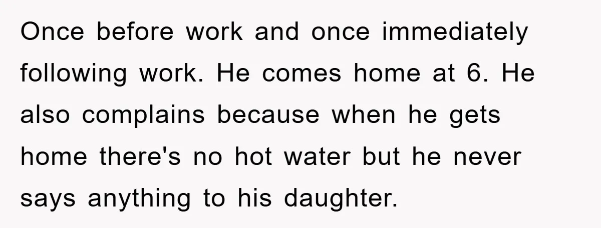 Once before work and once immediately following work. He comes home at 6. He also complains because when he gets home there's no hot water but he never says anything...