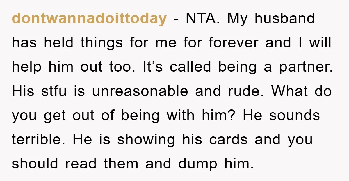 dontwannadoittoday − NTA. My husband has held things for me for forever and I will help him out too. It’s called being a partner. His stfu is unreasonable and rude....