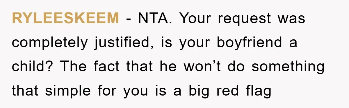 RYLEESKEEM − NTA. Your request was completely justified, is your boyfriend a child? The fact that he won’t do something that simple for you is a big red flag
