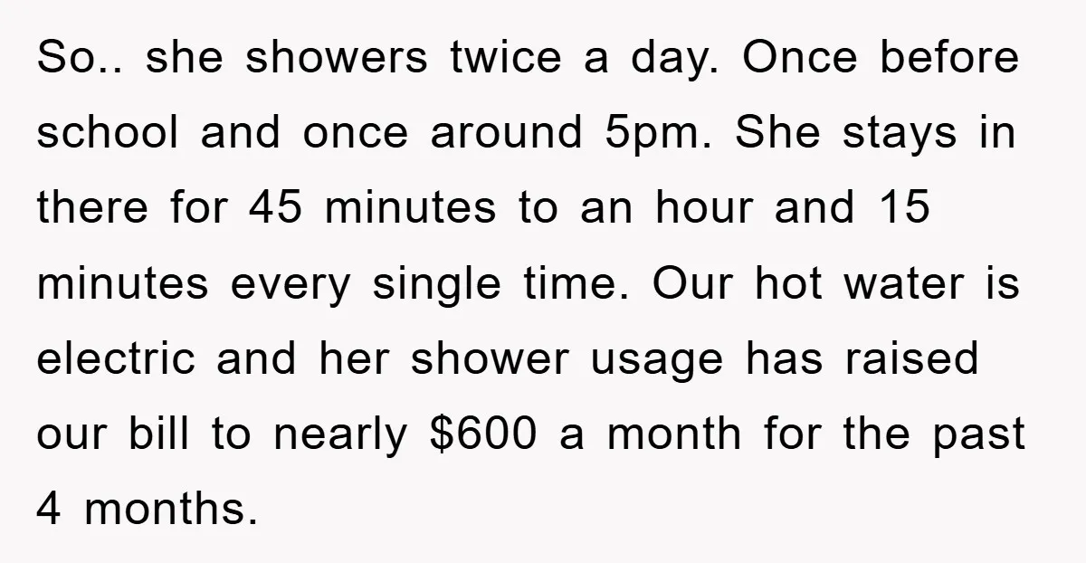 So.. she showers twice a day. Once before school and once around 5pm. She stays in there for 45 minutes to an hour and 15 minutes every single time. Our...