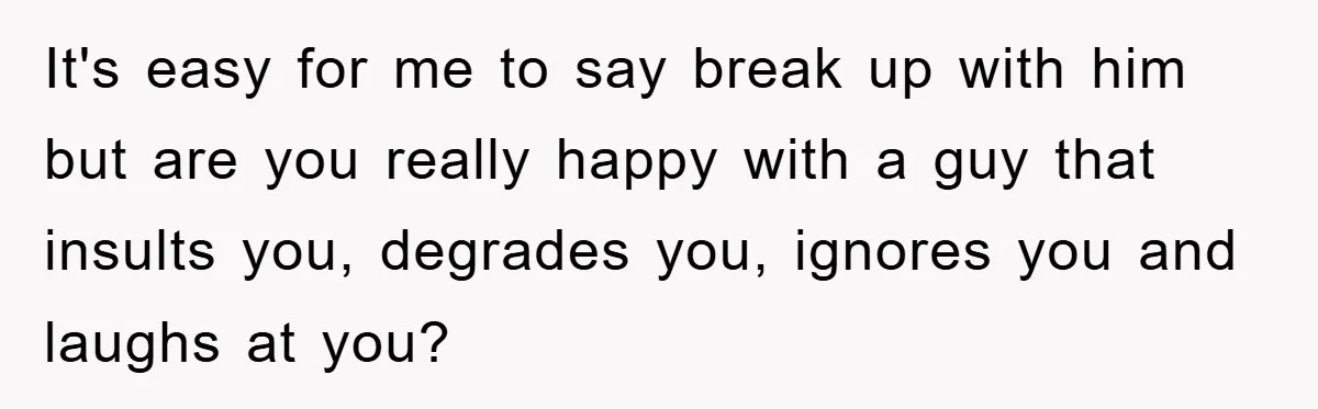 It's easy for me to say break up with him but are you really happy with a guy that insults you, degrades you, ignores you and laughs at you?