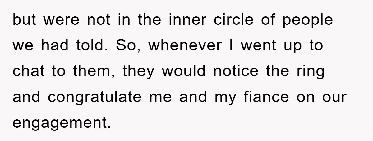 but were not in the inner circle of people we had told. So, whenever I went up to chat to them, they would notice the ring and congratulate me and...