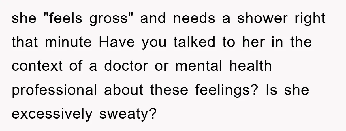 she "feels gross" and needs a shower right that minute Have you talked to her in the context of a doctor or mental health professional about these feelings? Is she...