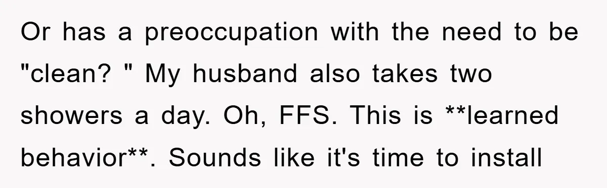Or has a preoccupation with the need to be "clean? " My husband also takes two showers a day. Oh, FFS. This is **learned behavior**. Sounds like it's time to...