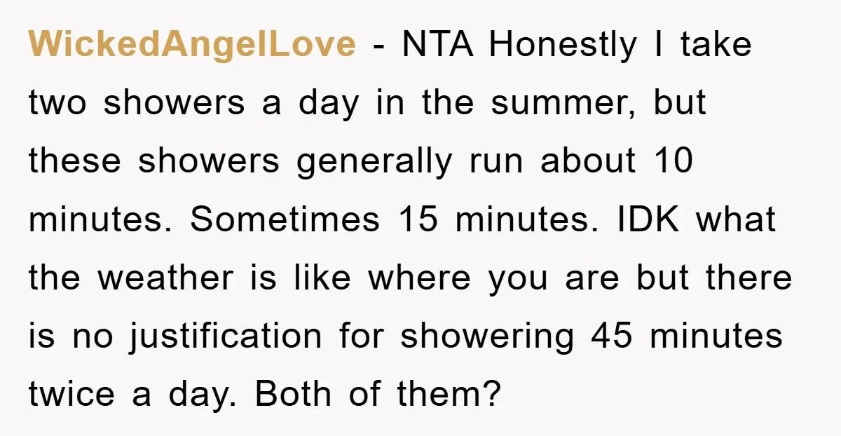 WickedAngelLove − NTA Honestly I take two showers a day in the summer, but these showers generally run about 10 minutes. Sometimes 15 minutes. IDK what the weather is like...