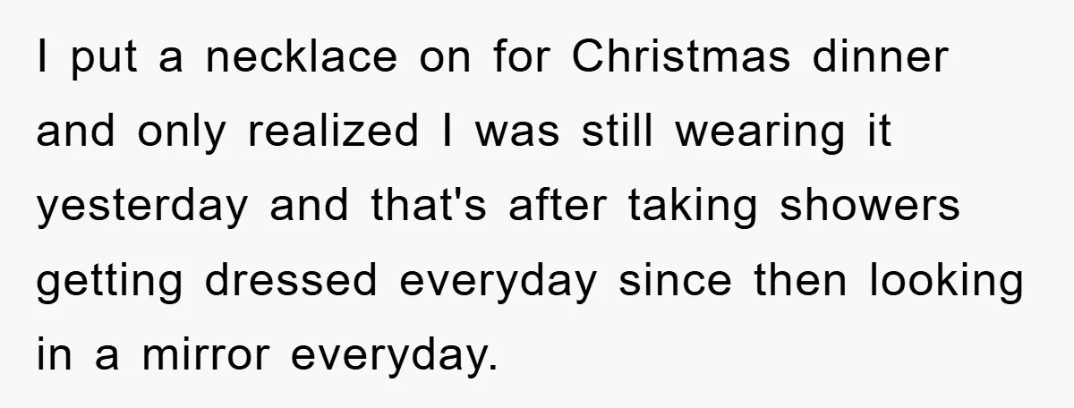 I put a necklace on for Christmas dinner and only realized I was still wearing it yesterday and that's after taking showers getting dressed everyday since then looking in a...