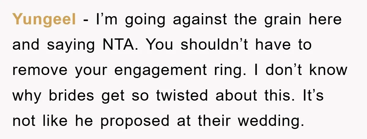 Yungeel − I’m going against the grain here and saying NTA. You shouldn’t have to remove your engagement ring. I don’t know why brides get so twisted about this. It’s...