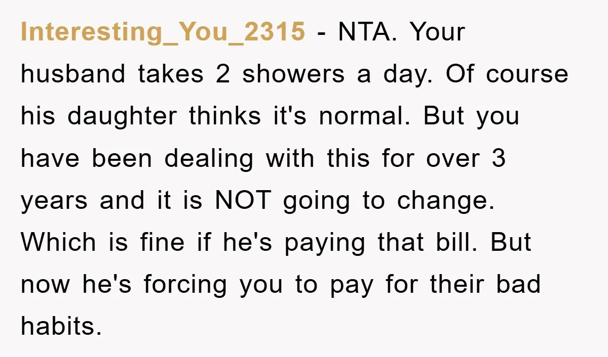 Interesting_You_2315 − NTA. Your husband takes 2 showers a day. Of course his daughter thinks it's normal. But you have been dealing with this for over 3 years and it...