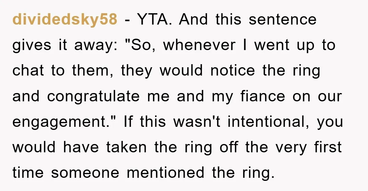 dividedsky58 − YTA. And this sentence gives it away: "So, whenever I went up to chat to them, they would notice the ring and congratulate me and my fiance on...