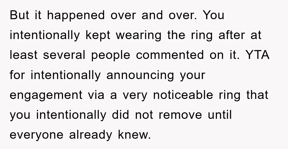 But it happened over and over. You intentionally kept wearing the ring after at least several people commented on it. YTA for intentionally announcing your engagement via a very noticeable...