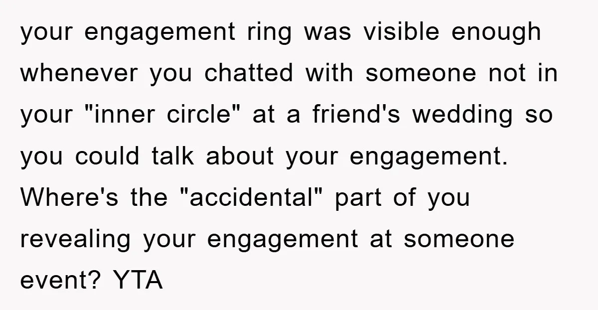 your engagement ring was visible enough whenever you chatted with someone not in your "inner circle" at a friend's wedding so you could talk about your engagement. Where's the "accidental"...