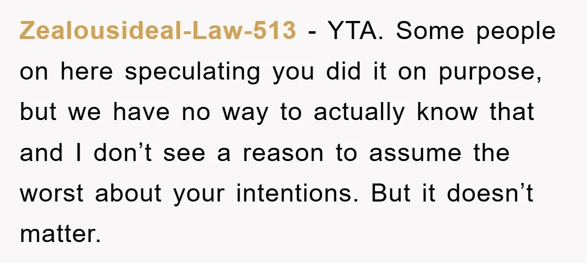 Zealousideal-Law-513 − YTA. Some people on here speculating you did it on purpose, but we have no way to actually know that and I don’t see a reason to assume...