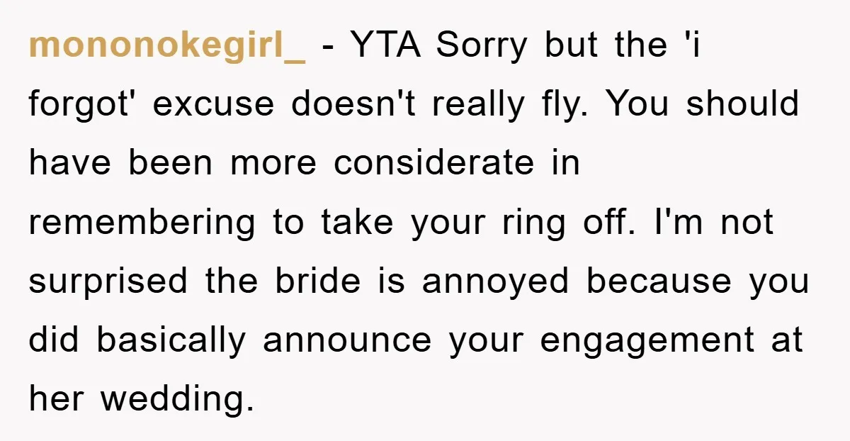 mononokegirl_ − YTA Sorry but the 'i forgot' excuse doesn't really fly. You should have been more considerate in remembering to take your ring off. I'm not surprised the bride...